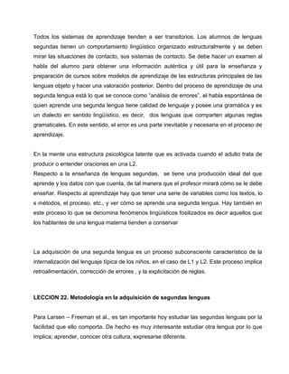 Todos los sistemas de aprendizaje tienden a ser transitorios. Los alumnos de lenguas
segundas tienen un comportamiento lingüístico organizado estructuralmente y se deben
mirar las situaciones de contacto, sus sistemas de contacto. Se debe hacer un examen al
habla del alumno para obtener una información auténtica y útil para la enseñanza y
preparación de cursos sobre modelos de aprendizaje de las estructuras principales de las
lenguas objeto y hacer una valoración posterior. Dentro del proceso de aprendizaje de una
segunda lengua está lo que se conoce como “análisis de errores”, el habla espontánea de
quien aprende una segunda lengua tiene calidad de lenguaje y posee una gramática y es
un dialecto en sentido lingüístico, es decir, dos lenguas que comparten algunas reglas
gramaticales. En este sentido, el error es una parte inevitable y necesaria en el proceso de
aprendizaje.
En la mente una estructura psicológica latente que es activada cuando el adulto trata de
producir o entender oraciones en una L2.
Respecto a la enseñanza de lenguas segundas, se tiene una producción ideal del que
aprende y los datos con que cuenta, de tal manera que el profesor mirará cómo se le debe
enseñar. Respecto al aprendizaje hay que tener una serie de variables como los textos, lo
s métodos, el proceso, etc., y ver cómo se aprende una segunda lengua. Hay también en
este proceso lo que se denomina fenómenos lingüísticos fosilizados es decir aquellos que
los hablantes de una lengua materna tienden a conservar
La adquisición de una segunda lengua es un proceso subconsciente característico de la
internalización del lenguaje típica de los niños, en el caso de L1 y L2. Este proceso implica
retroalimentación, corrección de errores , y la explicitación de reglas.
LECCION 22. Metodología en la adquisición de segundas lenguas
Para Larsen – Freeman et al., es tan importante hoy estudiar las segundas lenguas por la
facilidad que ello comporta. De hecho es muy interesante estudiar otra lengua por lo que
implica; aprender, conocer otra cultura, expresarse diferente.
 