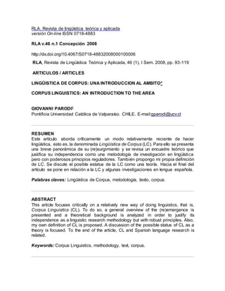 RLA. Revista de lingüística teórica y aplicada
versión On-line ISSN 0718-4883
RLA v.46 n.1 Concepción 2008
http://dx.doi.org/10.4067/S0718-48832008000100006
RLA, Revista de Lingüística Teórica y Aplicada, 46 (1), I Sem. 2008, pp. 93-119
ARTICULOS / ARTICLES
LINGÜISTICA DE CORPUS: UNA INTRODUCCION AL AMBITO*
CORPUS LINGUISTICS: AN INTRODUCTION TO THE AREA
GIOVANNI PARODI1
Pontificia Universidad Católica de Valparaíso. CHILE. E-mail:gparodi@ucv.cl
RESUMEN
Este artículo aborda críticamente un modo relativamente reciente de hacer
lingüística, esto es, la denominada Lingüística de Corpus (LC). Para ello se presenta
una breve panorámica de su (re)surgimiento y se revisa un encuadre teórico que
justifica su independencia como una metodología de investigación en lingüística
pero con poderosos principios reguladores. También propongo mi propia definición
de LC. Se discute el posible estatus de la LC como una teoría. Hacia el final del
artículo se pone en relación a la LC y algunas investigaciones en lengua española.
Palabras claves: Lingüística de Corpus, metodología, texto, corpus.
ABSTRACT
This article focuses critically on a relatively new way of doing linguistics, that is,
Corpus Linguistics (CL). To do so, a general overview of the (re)emergence is
presented and a theoretical background is analyzed in order to justify its
independence as a linguistic research methodology but with robust principles. Also,
my own definition of CL is proposed. A discussion of the possible status of CL as a
theory is focused. To the end of the article, CL and Spanish language research is
related.
Keywords: Corpus Linguistics, methodology, text, corpus.
 