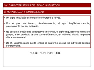 3.4. CARACTERÍSTICAS DEL SIGNO LINGÜÍSTICO
3. MUTABILIDAD e INMUTABILIDAD
• Un signo lingüístico es mutable e inmutable a la vez.
• Con el paso del tiempo, diacrónicamente, el signo lingüístico cambia,
precisamente por ser arbitrario.
• No obstante, desde una perspectiva sincrónica, el signo lingüístico es inmutable
ya que, al ser producto de una convención social, un individuo aislado no puede
alterarlo a voluntad.
• De ahí la paradoja de que la lengua se trasforme sin que los individuos puedan
transformarla.
FILIUS > FILIO> FIJO> HIJO
 