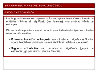 3.4. CARACTERÍSTICAS DEL SIGNO LINGÜÍSTICO
6. DOBLE ARTICULACIÓN
• Las lenguas humanas son capaces de formar, a partir de un número limitado de
unidades mínimas sin significado (los fonemas), una cantidad infinita de
mensajes.
• Ello se produce gracias a que el hablante va articulando dos tipos de unidades
cada vez más amplias:
• Primera articulación del lenguaje: son unidades con significado. Son los
signos lingüísticos (oraciones, grupos sintácticos, palabras, morfemas).
• Segunda articulación: son unidades sin significado (grupos de
entonación, grupos fónicos, sílabas, fonemas).
 