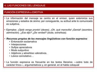 4. LAS FUNCIONES DEL LENGUAJE
FUNCIÓN EXPRESIVA o EMOTIVA
• La información del mensaje se centra en el emisor, quien exterioriza sus
emociones y estados de ánimo; por consiguiente, su actitud ante lo comunicado
es subjetiva.
• Ejemplos: ¡Ojalá venga pronto! (deseo), ¡Oh, qué maravilla! ¡Genial! (asombro,
admiración), ¿Eso dijo? ¿De verdad? (duda, extrañeza).
• Recursos propios de los mensajes lingüísticos con función expresiva:
• Entonación exclamativa
• Interjecciones
• Sufijos apreciativos
• Modo subjuntivo
• Adjetivos y adverbiso valorativos.
• Léxico connotativo…
• La función expresiva es frecuente en los textos literarios —sobre todo de
carácter lírico—, argumentativos y, en general, en el habla coloquial
 