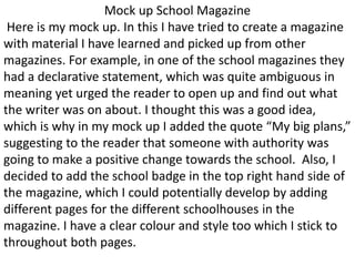 Mock up School Magazine
Here is my mock up. In this I have tried to create a magazine
with material I have learned and picked up from other
magazines. For example, in one of the school magazines they
had a declarative statement, which was quite ambiguous in
meaning yet urged the reader to open up and find out what
the writer was on about. I thought this was a good idea,
which is why in my mock up I added the quote “My big plans,”
suggesting to the reader that someone with authority was
going to make a positive change towards the school. Also, I
decided to add the school badge in the top right hand side of
the magazine, which I could potentially develop by adding
different pages for the different schoolhouses in the
magazine. I have a clear colour and style too which I stick to
throughout both pages.
 