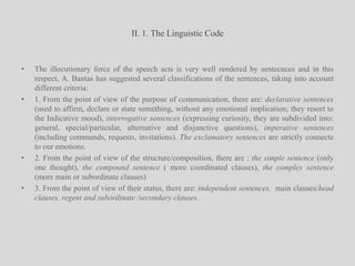 II. 1. The Linguistic CodeThe illocutionary force of the speech acts is very well rendered by sentecnces and in this respect, A. Bantas has suggested several classifications of the sentences, taking into account different criteria: 1. From the point of view of the purpose of communication, there are: declarative sentences (used to affirm, declare or state something, without any emotional implication; they resort to the Indicative mood), interrogative sentences (expressing curiosity, they are subdivided into: general, special/particular, alternative and disjunctive questions), imperative sentences (including commands, requests, invitations). The exclamatory sentences are strictly connecte to our emotions.2. From the point of view of the structure/composition, there are : the simple sentence (only one thought), the compound sentence ( more coordinated clauses), the complex sentence (more main or subordinate clauses)3. From the point of view of their status, there are: independent sentences,  main clauses/head clauses, regent and subordinate /secondary clauses.