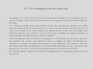 II. 2. The Nonlinguistic Code (the bodily code)According to A. Cruse, the Nonverbal Communication submits to a dichotomy: discrete (arbitrary) signs, such as words and continuous(iconic) signs, such as the nonverbal behavior, drawings.Ch. S. Pierce included, in his classification of signs the paralinguistic elements, the bodily type, the charisma, the clothing and the accessories, the use of space and the assertion of some social distances, the tactile contact, the indexes-control of time, the icons (signs with referential capacity), the emblems ( or the symbols, that are bodily movements translated in words and they are different from a culture to another).There are different types of emblems (according to O. Pânisoară): the illustrators (the ones that reinforce the words), the regulators (using a complex of bodily movements), the exhibition of feelings (revealing the intensity of our emotions), the adaptors (used by individuals when they find themselves in uncomfortable situations), the face expressions (the mimics), the eye-contact  and the body language (gestures, movements, positions). T.K. Gamble and M. Gamble divide the body language into two subsystems: the posture and the gestures.