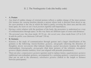 II. 2. The Nonlinguistic Code (the bodily code)A. PostureAny kind of sudden change of external posture reflects a sudden change of the inner posture (for instance the running position denotes a person whose look is directed from down to up, the open position is the one in which the hand is partly covering the chest area and the arm leans upon, the leant on one’s back position signifies self-importance). Having a strict relation with the positions of the body, the proxemics is understood as a way of communication through space. In this way there are different types of zones and distances:The personal zone: the close mode: 45-74 cm , the social zone, close mode from 1,25 to 2,10 m and the public zone (between 3,60 and 7,50 m)B. GesturesKinesics is the study of communication through gesture and a larger classification of the gestures is the following: batons/rhythmic gestures, ideographs (showing the direction of thoughts), deictic movements (that indicate objects), spatial movements (express the spatial relationships), kinetographs, pictographs (that draw pictures of the referent), metaphoric gestures (depict abstract entities), beats (are aligned with prosodic prominence). There are also: compensatory gestures (gesture used to replace items), supplementary gestures (additional non-redundant gestures, accompanied by a pointing gesture), completion gestures (that put an end to the utterance), substitutive gestures (linked to the length or distance between participants)