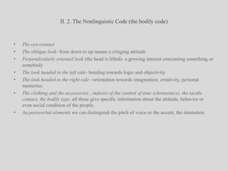 II. 2. The Nonlinguistic Code (the bodily code)The eye-contact The oblique look- from down to up means a cringing attitudePerpendicularly oriented look (the head is lifted)- a growing interest concerning something or somebodyThe look headed to the left side- bending towards logic and objectivityThe look headed to the right side –orientation towards imagination, creativity, personal memories.The clothing and the accessories , indexes of the control of time (chronemics), the tactile contact, the bodily type, all these give specific information about the attitude, behavior or even social condition of the people.As paraverbal elements we can distinguish the pitch of voice or the accent, the intonation. 