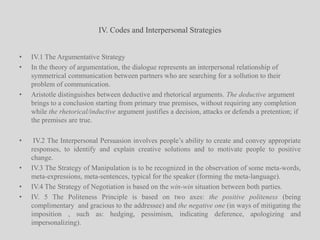 IV. Codes and Interpersonal StrategiesIV.1 The Argumentative Strategy In the theory of argumentation, the dialogue represents an interpersonal relationship of symmetrical communication between partners who are searching for a sollution to their problem of communication.Aristotle distinguishes between deductive and rhetorical arguments. The deductive argument brings to a conclusion starting from primary true premises, without requiring any completion while the rhetorical/inductive argument justifies a decision, attacks or defends a pretention; if the premises are true. IV.2 The Interpersonal Persuasion involves people’s ability to create and convey appropriate responses, to identify and explain creative solutions and to motivate people to positive change. IV.3 The Strategy of Manipulation is to be recognized in the observation of some meta-words, meta-expressions, meta-sentences, typical for the speaker (forming the meta-language).IV.4 The Strategy of Negotiation is based on the win-win situation between both parties.IV. 5 The Politeness Principle is based on two axes: the positive politeness (being complimentary  and gracious to the addressee) and the negative one (in ways of mitigating the imposition , such as: hedging, pessimism, indicating deference, apologizing and impersonalizing).