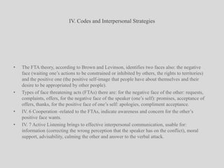 IV. Codes and Interpersonal StrategiesThe FTA theory, according to Brown and Levinson, identifies two faces also: the negative face (waiting one’s actions to be constrained or inhibited by others, the rights to territories) and the positive one (the positive self-image that people have about themselves and their desire to be appropriated by other people).Types of face threatening acts (FTAs) there are: for the negative face of the other: requests, complaints, offers, for the negative face of the speaker (one’s self): promises, acceptance of offers, thanks, for the positive face of one’s self: apologies, compliment acceptance.IV. 6 Cooperation -related to the FTAs, indicate awareness and concern for the other’s positive face wants.IV. 7 Active Listening brings to effective interpersonal communication, usable for: information (correcting the wrong perception that the speaker has on the conflict), moral support, advisability, calming the other and answer to the verbal attack.