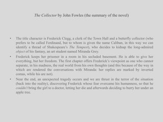 The Collector by John Fowles (the summary of the novel)The title character is Frederick Clegg, a clerk of the Town Hall and a butterfly collector (who prefers to be called Ferdinand, but to whom is given the name Caliban, in this way we can identify a thread of Shakespeare’s The Tempest), who decides to kidnap the long-admired object of his fantasy, an art student named Miranda Grey.Frederick keeps her prisoner in a room in his secluded basement. He is able to give her everything, but her freedom. The first chapter offers Frederick’s viewpoint as one who cannot separate, in his madness, the real world from his own thoughts (and this because of the way in which are rendered the conversations with Miranda: her replies are marked by inverted comas, while his are not).Near the end, an unexpected tragedy occurs and we are thrust in the terror of the situation (back into the reality), discovering Frederick whose fear overcame his humanness, so that he couldn’t bring the girl to a doctor, letting her die and afterwards deciding to burry her under an apple tree.