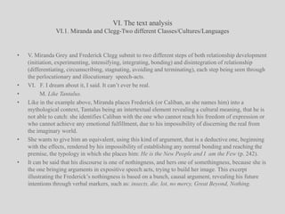 VI. The text analysisVI.1. Miranda and Clegg-Two different Classes/Cultures/LanguagesV. Miranda Grey and Frederick Clegg submit to two different steps of both relationship development (initiation, experimenting, intensifying, integrating, bonding) and disintegration of relationship (differentiating, circumscribing, stagnating, avoiding and terminating), each step being seen through the perlocutionary and illocutionary  speech-acts.VI.   F. I dream about it, I said. It can’t ever be real.        M. Like Tantalus.Like in the example above, Miranda places Frederick (or Caliban, as she names him) into a mythological context, Tantalus being an intertextual element revealing a cultural meaning, that he is not able to catch: she identifies Caliban with the one who cannot reach his freedom of expression or who cannot achieve any emotional fulfillment, due to his impossibility of discerning the real from the imaginary world. She wants to give him an equivalent, using this kind of argument, that is a deductive one, beginning with the effects, rendered by his impossibility of establishing any normal bonding and reaching the premise, the typology in which she places him: He is the New People and I  am the Few (p. 242).It can be said that his discourse is one of nothingness, and hers one of somethingness, because she is the one bringing arguments in expositive speech acts, trying to build her image. This excerpt illustrating the Frederick’s nothingness is based on a bunch, causal argument, revealing his future intentions through verbal markers, such as: insects, die, lot, no mercy, Great Beyond, Nothing.