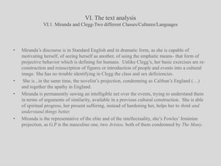 VI. The text analysisVI.1. Miranda and Clegg-Two different Classes/Cultures/LanguagesMiranda’s discourse is in Standard English and in dramatic form, as she is capable of motivating herself, of seeing herself as another, of using the emphatic means- that form of projective behavior which is defining for humans.  Unlike Clegg’s, her basic exercises are re-construction and reinscription of figures or introduction of people and events into a cultural image. She has no trouble identifying in Clegg the class and sex deficiencies.  She is , in the same time, the novelist’s projection, condemning as Caliban’s England (…) and together the apathy in England.Miranda is permanently sawing an intelligible net over the events, trying to understand them in terms of arguments of similarity, available in a previous cultural construction.  She is able of spiritual progress, her present suffering, instead of hardening her, helps her to think and understand things better. Miranda is the representative of the elite and of the intellectuality, she’s Fowles’ feminine projection, as G.P is the masculine one, two Aristos, both of them condemned by The Many.
