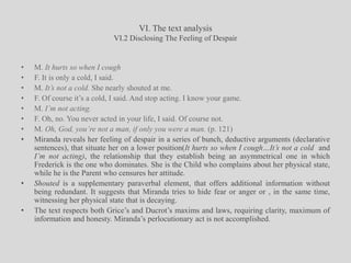 VI. The text analysisVI.2 Disclosing The Feeling of DespairM. It hurts so when I coughF. It is only a cold, I said.M. It’s not a cold. She nearly shouted at me.F. Of course it’s a cold, I said. And stop acting. I know your game. M. I’m not acting.F. Oh, no. You never acted in your life, I said. Of course not. M. Oh, God, you’re not a man, if only you were a man. (p. 121)Miranda reveals her feeling of despair in a series of bunch, deductive arguments (declarative sentences), that situate her on a lower position(It hurts so when I cough…It’s not a cold  and I’m not acting), the relationship that they establish being an asymmetrical one in which Frederick is the one who dominates. She is the Child who complains about her physical state, while he is the Parent who censures her attitude. Shouted is a supplementary paraverbal element, that offers additional information without being redundant. It suggests that Miranda tries to hide fear or anger or , in the same time, witnessing her physical state that is decaying.The text respects both Grice’s and Ducrot’s maxims and laws, requiring clarity, maximum of information and honesty. Miranda’s perlocutionary act is not accomplished.