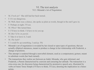 VI. The text analysisVI.3. Miranda’s Art of NegotiationM. Fresh air?  She still had her back turned. F. It’s too dangerous.M. Well, there was a silence, she spoke as plain as words, though in the end I gave in. F. Perhaps at night. I’ll see.M. When? She turned then.F. I’ll have to think. I’d have to tie you up.M. But I’d be on parole.F. Take it or leave it, I said.M. The bath?F. I could fix up something, I said.(p. 50)Miranda’s art of negotiation is revealed by her closed or open types of questions, that are actually elliptical utterances, meant to produce a change in her relationship with Frederick, a change of positions. This attempt is rendered through a nonverbal element, used as a compensatory gesture, meant to substitute words (her back turned).The transactions they realize are between an Adult, Miranda, who gets informed, and Frederick, a Parent characterized by coercion and censuring her attitude. The transaction is a criss-cross one, his discourse being characterized by promissive speech acts, illustrated by verbs at Future Tense Simple (I’ll have to think, I’ll see), denoting the implication in a future action.