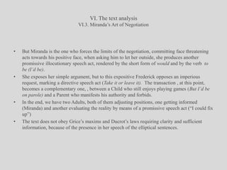 VI. The text analysisVI.3. Miranda’s Art of NegotiationBut Miranda is the one who forces the limits of the negotiation, committing face threatening acts towards his positive face, when asking him to let her outside, she produces another promissive illocutionary speech act, rendered by the short form of would and by the verb  to be (I’d be).She exposes her simple argument, but to this expositive Frederick opposes an imperious request, marking a directive speech act (Take it or leave it).  The transaction , at this point, becomes a complementary one, , between a Child who still enjoys playing games (But I’d be on parole) and a Parent who manifests his authority and forbids.In the end, we have two Adults, both of them adjusting positions, one getting informed (Miranda) and another evaluating the reality by means of a promissive speech act (“I could fix up”)The text does not obey Grice’s maxims and Ducrot’s laws requiring clarity and sufficient information, because of the presence in her speech of the elliptical sentences.