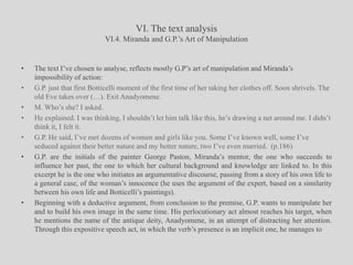 VI. The text analysisVI.4. Miranda and G.P.’s Art of ManipulationThe text I’ve chosen to analyse, reflects mostly G.P’s art of manipulation and Miranda’s impossibility of action:G.P. just that first Botticelli moment of the first time of her taking her clothes off. Soon shrivels. The old Eve takes over (…). Exit Anadyomene.M. Who’s she? I asked.He explained. I was thinking, I shouldn’t let him talk like this, he’s drawing a net around me. I didn’t think it, I felt it. G.P. He said, I’ve met dozens of women and girls like you. Some I’ve known well, some I’ve seduced against their better nature and my better nature, two I’ve even married.  (p.186)G.P. are the initials of the painter George Paston, Miranda’s mentor, the one who succeeds to influence her past, the one to which her cultural background and knowledge are linked to. In this excerpt he is the one who initiates an argumentative discourse, passing from a story of his own life to a general case, of the woman’s innocence (he uses the argument of the expert, based on a similarity between his own life and Botticelli’s paintings).Beginning with a deductive argument, from conclusion to the premise, G.P. wants to manipulate her and to build his own image in the same time. His perlocutionary act almost reaches his target, when he mentions the name of the antique deity, Anadyomene, in an attempt of distracting her attention. Through this expositive speech act, in which the verb’s presence is an implicit one, he manages to 