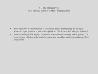 VI. The text analysisVI.4. Miranda and G.P.’s Art of Manipulationmake her direct the conversation to the desired point, manipulating the dialogue. Miranda’s open question is a directive speech act, she is the Adult who gets informed. Both Miranda and G.P. respect the maxim of relation and quantity and of quality, G.P. being the one offering sufficient information that should go to the intensifying of their relationship. 