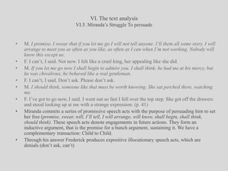VI. The text analysisVI.5. Miranda’s Struggle To persuadeM. I promise, I swear that if you let me go I will not tell anyone. I’ll them all some story. I will arrange to meet you as often as you like, as often as I can when I’m not working. Nobody will know this except us. F. I can’t, I said. Not now. I felt like a cruel king, her appealing like she did. M. If you let me go now I shall begin to admire you. I shall think, he had me at his mercy, but he was chivalrous, he behaved like a real gentleman.F. I can’t, I said. Don’t ask. Please don’t ask. M. I should think, someone like that must be worth knowing. She sat perched there, watching me.F. I’ve got to go now, I said. I went out so fast I fell over the top step. She got off the drawers and stood looking up at me with a strange expression. (p. 41)Miranda commits a series of promissive speech acts with the purpose of persuading him to set her free (promise, swear, will, I’ll tell, I will arrange, will know, shall begin, shall think, should think). These speech acts denote engagements in future actions. They form an inductive argument, that is the premise for a bunch argument, sustaining it. We have a complementary transaction: Child to Child.Through his answer Frederick produces expositive illocutionary speech acts, which are denials (don’t ask, can’t)