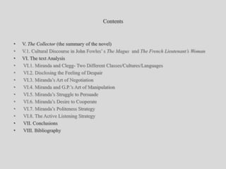 ContentsV. The Collector (the summary of the novel)V.1. Cultural Discourse in John Fowles’ s The Magus  and The French Lieutenant’s WomanVI. The text Analysis VI.1. Miranda and Clegg- Two Different Classes/Cultures/Languages VI.2. Disclosing the Feeling of Despair VI.3. Miranda’s Art of Negotiation VI.4. Miranda and G.P.’s Art of Manipulation VI.5. Miranda’s Struggle to Persuade VI.6. Miranda’s Desire to Cooperate VI.7. Miranda’s Politeness Strategy VI.8. The Active Listening Strategy VII. Conclusions VIII. Bibliography