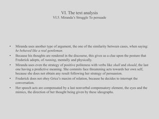 VI. The text analysisVI.5. Miranda’s Struggle To persuadeMiranda uses another type of argument, the one of the similarity between cases, when saying: he behaved like a real gentleman.Because his thoughts are rendered in the discourse, this gives us a clue upon the posture that Frederick adopts, of running, mentally and physically.Miranda uses even the strategy of positive politeness with verbs like shall and should, the last one having a predictive meaning. She commits face threatening acts towards her own self, because she does not obtain any result following her strategy of persuasion.Frederick does not obey Grice’s maxim of relation, because he decides to interrupt the conversation.Her speech acts are compensated by a last nonverbal compensatory element, the eyes and the mimics, the direction of her thought being given by these ideographs.
