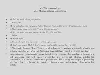 VI. The text analysisVI.6. Miranda’s Desire to CooperateM. Tell me more about your father.C. I told you.M. He got killed in a car-crash before the war. Your mother went off with another man.C. She was no good. Like me. (I gave him an icy look).M. So your aunt took you over (…) Like Mrs. Joe and Pip.C. Who?M. Never mind.C. She’s all right. She kept me out of the orphanage.M. And your cousin Mabel. You’ve never said anything about her. (p. 194)C. She’s older than me. Thirty. There’s her older brother, he went out to Australia after the war with my Uncle Steve. He’s a real Australian. Been out there years. I never seen him. (sic)In this dialogue, both characters prove their desire to cooperate, that could go, in the end, to a self- disclosure from both sides. Through her first speech act, Miranda initiates the cooperation, as a result of her desire to get informed. She is using a technique of persuading him that is based on the assertive repetition of some utterances that do not belong to her, but to him.