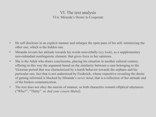 VI. The text analysisVI.6. Miranda’s Desire to CooperateHe self discloses in an explicit manner and enlarges the open pane of his self, minimizing the other one, which is the hidden one.Miranda reveals her attitude towards his words nonverbally (icy look), as a supplementary non-redundant nonlinguistic element, that gives force to her opinions.She is the Adult who draws conclusions, placing his situation in another cultural context, offering in this way the argument based on the similarity between a case belonging to the Victorian period that was characterized by a harsh behavior towards the orphans and his particular one, fact that is not understood by Frederick, whose expositive revealing the desire of getting informed is blocked by Miranda’s never mind, that is a reflection of her attitude and of the broken communication.The text does not obey the maxim of manner, as both characters commit elliptical utterances (“Who?”, “Thirty”  or And your cousin Mabel). 