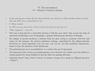 VI. The text analysisVI.7. Miranda’s Politeness StrategyIn the end she grew calm, she lay there with her eyes shut for a while and then when I moved she said, Will you do something for me? F. What, I asked.M. Will you stay down here with me and let the door be open for air?Well, I agreed (…) (p.124)This text is preceded by a nonverbal element (“with her eyes shut”) that reveals her state of mind and constituting a sort of ideograph, a gesture indicating the direction of thought.His change of posture produces a reaction from her part, trying to cooperate with him and using, for this purpose, the positive politeness strategy, underlined by the subject-operator inversions in closed questions (will you stay, will you do, let) that constitute mannerisms, meant to draw the attention of her interlocutor. The perlocutionary act is accomplished, as a result of his act of agreement.The transaction they realize are complementary ones, between two Adults, one who follows a certain purpose by using behabitives and the other one getting informed.Frederick doesn’t obey Grice’s maxim of manner, because he’s using an elliptical question (“What?”)