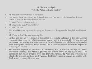 VI. The text analysisVI.8. The Active Listening StrategyM. She said, Your photo was in the paper.I’ve always hated to be found out, I don’t know why, I’ve always tried to explain, I mean stories to explain. Suddenly I saw a way out.F. I said, I’m only obeying orders.M. Orders, she said. Whose orders?F. I can’t tell you.She would keep staring at me. Keeping her distance, too. I suppose she thought I would attack her.M. Whose orders? She said again. (p.33)In this text, the active listening is diminished to a simple technique in the interpersonal communication, being part of the persuasion strategy and it is suggested by her reaction and by a verbal cue, sending to a pause in speech: the adverb again, that reinforces the repetition of an interrogative utterance: Whose orders? This is a closed question that has the purpose of increasing the tension.The distance imposes an asymmetrical relationship that is rendered through her space movement, meaning that Miranda protects her private space, on the social axis. The transaction they realize are criss-cross ones (between Miranda, the Adult and Frederick, the Child). Her repeated questions are FTAs upon Frederick’s image, who does not want to self-disclose and to enlarge his open pane.