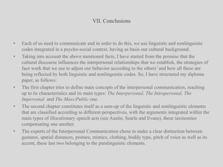 VII. ConclusionsEach of us need to communicate and in order to do this, we use linguistic and nonlinguistic codes integrated in a psycho-social context, having as basis our cultural background.Taking into account the above mentioned facts, I have started from the premise that the cultural discourse influences the interpersonal relationships that we establish, the strategies of face work that we use to adjust our behavior according to the others’ and how all these are being reflected by both linguistic and nonlinguistic codes. So, I have structured my diploma paper, as follows:The first chapter tries to define main concepts of the interpersonal communication, reaching up to its characteristics and its main types: The Interpersonal, The Intrapersonal, The Impersonal  and The Mass/Public one. The second chapter constitutes itself as a sum-up of the linguistic and nonlinguistic elements that are classified according to different perspectives, with the arguments integrated within the main types of illocutionary speech acts (see Austin, Searle and Evans), these taxinomies compensating one another.The experts of the Interpersonal Communication chose to make a clear distinction between gestures, spatial distances, posture, mimics, clothing, bodily type, pitch of voice as well as its accent, these last two belonging to the paralinguistic elements.