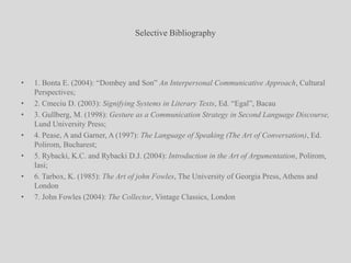 Selective Bibliography1. Bonta E. (2004): “Dombey and Son” An Interpersonal Communicative Approach, Cultural Perspectives;2. Cmeciu D. (2003): Signifying Systems in Literary Texts, Ed. “Egal”, Bacau3. Gullberg, M. (1998): Gesture as a Communication Strategy in Second Language Discourse, Lund University Press;4. Pease, A and Garner, A (1997): The Language of Speaking (The Art of Conversation), Ed. Polirom, Bucharest;5. Rybacki, K.C. and Rybacki D.J. (2004): Introduction in the Art of Argumentation, Polirom, Iasi;6. Tarbox, K. (1985): The Art of john Fowles, The University of Georgia Press, Athens and London7. John Fowles (2004): The Collector, Vintage Classics, London