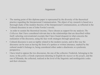 ArgumentThe starting point of this diploma paper is represented by the diversity of the theoretical practice regarding the Interpersonal Communication. The object of my research is based on a thorough study of the modern theories of the Interpersonal Communication, as reflected in the Cultural discourse in one of John Fowles’s novels. in order to sustain the theoretical income, I have chosen as support for my analysis The Collector, that I have considered relevant due to the relationships that are described within itself, selecting conversational excerpts that I have found eloquent in what concerns the realization of the discourse, using the face work strategies through speech acts.Cultural discourse is seen as tightly related to the modern society, and in this way the discourse can be seen as having the form of a spoken or written utterance, marked by the cultural model it belongs to, being considered either under a diachronic or synchronic perspective.I have tried to oppose the two discourses, the one of the collector, Frederick, belonging to the many, to the polloi, a Greek expression denoting in English the masses or the people, and the one of Miranda, the collected, realized at the level of the linguistic and nonlinguistic codes and their elements.