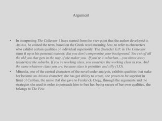 ArgumentIn interpreting The Collector  I have started from the viewpoint that the author developed in Aristos, he coined the term, based on the Greek word meaning best, to refer to chararcters who exhibit certain qualities of individual superiority. The character G.P. in The Collector sums it up in his personal manner: But you don’t compromise your background. You cut off all the old you that gets in the way of the maker you.  If you’re a suburban,…you throw away (cauterize) the suburbs. If you’re working class, you cauterize the working class in you. And the same whatever class you are, because class is primitive and silly (135).Miranda, one of the central characters of the novel under analysis, exhibits qualities that make her become an Aristos character: she has got ability to create, she proves to be superior in front of Caliban, the name that she gave to Frederick Clegg, through the arguments and the strategies she used in order to persuade him to free her, being secure of her own qualities, she belongs to The Few.
