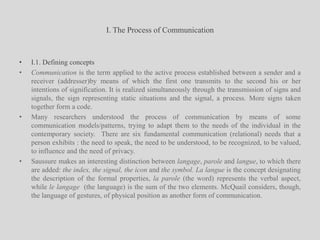 I. The Process of CommunicationI.1. Defining conceptsCommunication is the term applied to the active process established between a sender and a receiver (addresser)by means of which the first one transmits to the second his or her intentions of signification. It is realized simultaneously through the transmission of signs and signals, the sign representing static situations and the signal, a process. More signs taken together form a code.Many researchers understood the process of communication by means of some communication models/patterns, trying to adapt them to the needs of the individual in the contemporary society.  There are six fundamental communication (relational) needs that a person exhibits : the need to speak, the need to be understood, to be recognized, to be valued, to influence and the need of privacy.Saussure makes an interesting distinction between langage, parole and langue, to which there are added: the index, the signal, the icon and the symbol.La langue is the concept designating the description of the formal properties, la parole (the word) represents the verbal aspect, while le langage  (the language) is the sum of the two elements. McQuail considers, though, the language of gestures, of physical position as another form of communication.