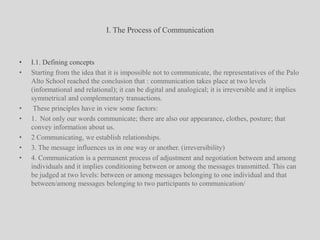 I. The Process of CommunicationI.1. Defining conceptsStarting from the idea that it is impossible not to communicate, the representatives of the Palo Alto School reached the conclusion that : communication takes place at two levels (informational and relational); it can be digital and analogical; it is irreversible and it implies symmetrical and complementary transactions. These principles have in view some factors: 1.  Not only our words communicate; there are also our appearance, clothes, posture; that convey information about us.2 Communicating, we establish relationships.3. The message influences us in one way or another. (irreversibility)4. Communication is a permanent process of adjustment and negotiation between and among individuals and it implies conditioning between or among the messages transmitted. This can be judged at two levels: between or among messages belonging to one individual and that between/among messages belonging to two participants to communication/