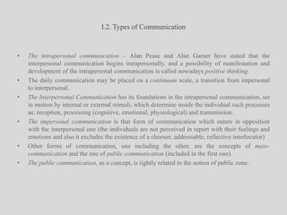 I.2. Types of Communication The intrapersonal communication – Alan Pease and Alan Garner have stated that the interpersonal communication begins intrapersonally. and a possibility of manifestation and development of the intrapersonal communication is called nowadays positive thinking.The daily communication may be placed on a continuum scale, a transition from impersonal to interpersonal.The Interpersonal Communication has its foundations in the intrapersonal communication, set in motion by internal or external stimuli, which determine inside the individual such processes as: reception, processing (cognitive, emotional, physiological) and transmission.The impersonal communication is that form of communication which enters in opposition with the interpersonal one (the individuals are not perceived in report with their feelings and emotions and also it excludes the existence of a chooser, addressable, reflective interlocutor)Other forms of communication, one including the other, are the concepts of mass-communication and the one of public communication (included in the first one). The public communication, as a concept, is tightly related to the notion of public zone.