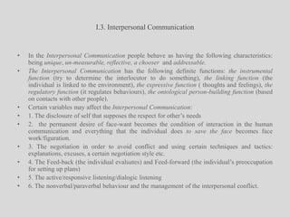 I.3. Interpersonal CommunicationIn the Interpersonal Communication people behave as having the following characteristics: being unique, un-measurable, reflective, a chooser  and addressable. The Interpersonal Communication has the following definite functions: the instrumental function (try to determine the interlocutor to do something), the linking function (the individual is linked to the environment), the expressive function ( thoughts and feelings), the regulatory function (it regulates behaviours), the ontological person-building function (based on contacts with other people).Certain variables may affect the Interpersonal Communication:1. The disclosure of self that supposes the respect for other’s needs2.  the permanent desire of face-want becomes the condition of interaction in the human communication and everything that the individual does to save the face becomes face work/figuration.3. The negotiation in order to avoid conflict and using certain techniques and tactics: explanations, excuses, a certain negotiation style etc.4. The Feed-back (the individual evaluates) and Feed-forward (the individual’s preoccupation for setting up plans)5. The active/responsive listening/dialogic listening6. The nonverbal/paraverbalbehaviour and the management of the interpersonal conflict.