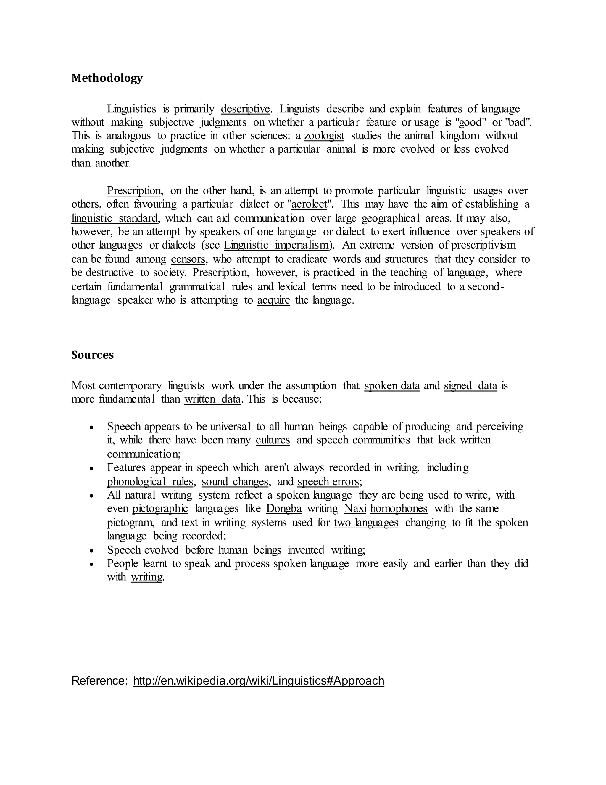 Methodology
Linguistics is primarily descriptive. Linguists describe and explain features of language
without making subjective judgments on whether a particular feature or usage is "good" or "bad".
This is analogous to practice in other sciences: a zoologist studies the animal kingdom without
making subjective judgments on whether a particular animal is more evolved or less evolved
than another.
Prescription, on the other hand, is an attempt to promote particular linguistic usages over
others, often favouring a particular dialect or "acrolect". This may have the aim of establishing a
linguistic standard, which can aid communication over large geographical areas. It may also,
however, be an attempt by speakers of one language or dialect to exert influence over speakers of
other languages or dialects (see Linguistic imperialism). An extreme version of prescriptivism
can be found among censors, who attempt to eradicate words and structures that they consider to
be destructive to society. Prescription, however, is practiced in the teaching of language, where
certain fundamental grammatical rules and lexical terms need to be introduced to a second-
language speaker who is attempting to acquire the language.
Sources
Most contemporary linguists work under the assumption that spoken data and signed data is
more fundamental than written data. This is because:
 Speech appears to be universal to all human beings capable of producing and perceiving
it, while there have been many cultures and speech communities that lack written
communication;
 Features appear in speech which aren't always recorded in writing, including
phonological rules, sound changes, and speech errors;
 All natural writing system reflect a spoken language they are being used to write, with
even pictographic languages like Dongba writing Naxi homophones with the same
pictogram, and text in writing systems used for two languages changing to fit the spoken
language being recorded;
 Speech evolved before human beings invented writing;
 People learnt to speak and process spoken language more easily and earlier than they did
with writing.
Reference: http://en.wikipedia.org/wiki/Linguistics#Approach
 