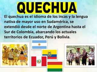 El quechua es el idioma de los incas y la lengua
nativa de mayor uso en Sudamérica, se
extendió desde el norte de Argentina hasta el
Sur de Colombia, abarcando los actuales
territorios de Ecuador, Perú y Bolivia.
 