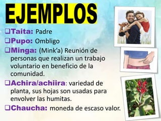 Taita: Padre
Pupo: Ombligo
Minga: (Mink’a) Reunión de
personas que realizan un trabajo
voluntario en beneficio de la
comunidad.
Achira/achiira: variedad de
planta, sus hojas son usadas para
envolver las humitas.
Chaucha: moneda de escaso valor.
 