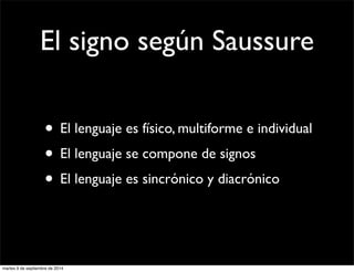 El signo según Saussure 
• El lenguaje es físico, multiforme e individual 
• El lenguaje se compone de signos 
• El lenguaje es sincrónico y diacrónico 
martes 9 de septiembre de 2014 
 