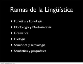 Ramas de la Lingüística 
• Fonética y Fonología 
• Morfología y Morfosintaxis 
• Gramática 
• Filología 
• Semiótica y semiología 
• Semántica y pragmática 
martes 9 de septiembre de 2014 
 