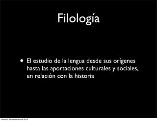 Filología 
• El estudio de la lengua desde sus orígenes 
hasta las aportaciones culturales y sociales, 
en relación con la historia 
martes 9 de septiembre de 2014 
 