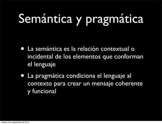 Semántica y pragmática 
• La semántica es la relación contextual o 
incidental de los elementos que conforman 
el lenguaje 
• La pragmática condiciona el lenguaje al 
contexto para crear un mensaje coherente 
y funcional 
martes 9 de septiembre de 2014 
 