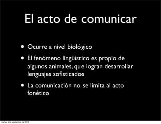 El acto de comunicar 
• Ocurre a nivel biológico 
• El fenómeno lingüístico es propio de 
algunos animales, que logran desarrollar 
lenguajes sofisticados 
• La comunicación no se limita al acto 
fonético 
martes 9 de septiembre de 2014 
 
