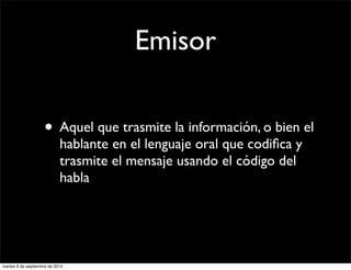 Emisor 
• Aquel que trasmite la información, o bien el 
hablante en el lenguaje oral que codifica y 
trasmite el mensaje usando el código del 
habla 
martes 9 de septiembre de 2014 
 