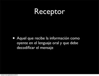 Receptor 
• Aquel que recibe la información como 
oyente en el lenguaje oral y que debe 
decodificar el mensaje 
martes 9 de septiembre de 2014 
 