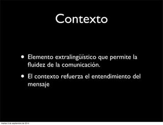 Contexto 
• Elemento extralingüístico que permite la 
fluidez de la comunicación. 
• El contexto refuerza el entendimiento del 
mensaje 
martes 9 de septiembre de 2014 
 