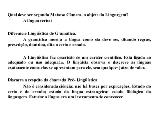 Qual deve ser segundo Mattoso Câmara, o objeto da Linguagem?
A língua verbal
Diferencie Lingüística de Gramática.
A gramática mostra a língua como ela deve ser, ditando regras,
prescrição, doutrina, dita o certo e errado.
A Lingüística faz descrição de um caráter cientifico. Esta ligada ao
adequado ou não adequada. O lingüista observa e descreve as línguas
exatamente como elas se apresentam para ele, sem qualquer juízo de valor.
Discorra a respeito da chamada Pré- Lingüística.
Não é considerada ciência: não há busca por explicações. Estudo do
certo e do errado; estudo da língua estrangeira; estudo filológico da
linguagem. Estudar a língua era um instrumento de convencer.
 