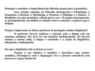 Destaque e considere a importância dos filósofos gregos para a gramática.
Seus estudos calcados na Filosofia abrangeram a Etimologia, a
Semantica, a Retoria, a Morfologia, a Fonetica, a Filologia e a Sintaxe. A
finalidade era uma gramática voltada para o uso. Os gregos preocuparam-
se, principalmente, em definir as relações entre o conceito e a palavra que o
designa.
Porque é importante ao futuro professor de português estudar lingüística?
O professor deverá conhecer o sistema, pois a língua está em
contínua mudança. Ele deve ter um domínio fundamentado. Ele deverá
ensinar a norma culta, a língua e sociedade e a noção de lingüística,
adequação e inadequação.
Por que a lingüística não se detem ao erro?
Porque o seu objetivo é analítico e descritivo com caráter
cientifico. Preocupa-se com a linguagem viva e procura entende-la sem
prescrever regras imutáveis.
 