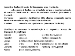 Comente a dupla articulação da linguagem e a sua relevância.
A linguagem é duplamente articulada porque se manifesta através
de sentenças resultantes da união de elementos menores: (morfemas e
fonemas).
Morfemas: elementos significativos (dão alguma informação acerca
da estrutura semântica ou gramatical dos vocábulos)
Fonemas: elementos não significativos (tem função distintiva).
Identifique os elementos da comunicação e as respectivas funções da
linguagem. Exemplifique
Emissor- emotiva - (poético, diário, relato)
Receptor- apelantes - (texto de propaganda)
Código- metalingüísticos (gramático dicionário)
Canal - fática - (teste de comunicação, né, entendeu?)
Contexto- referencial/denotativa (texto expositivo, jornal)
Poética - (texto poético, emotivo)
 