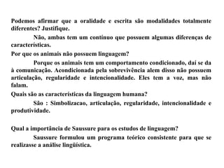 Podemos afirmar que a oralidade e escrita são modalidades totalmente
diferentes? Justifique.
Não, ambas tem um contínuo que possuem algumas diferenças de
características.
Por que os animais não possuem linguagem?
Porque os animais tem um comportamento condicionado, daí se da
à comunicação. Acondicionada pela sobrevivência alem disso não possuem
articulação, regularidade e intencionalidade. Eles tem a voz, mas não
falam.
Quais são as características da linguagem humana?
São : Simbolizacao, articulação, regularidade, intencionalidade e
produtividade.
Qual a importância de Saussure para os estudos de linguagem?
Saussure formulou um programa teórico consistente para que se
realizasse a análise lingüística.
 